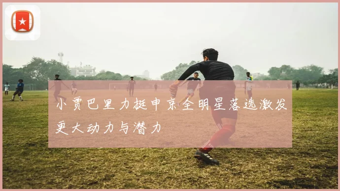 小贾巴里力挺申京全明星落选激发更大动力与潜力