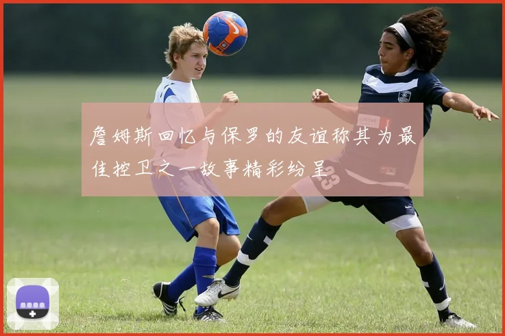 詹姆斯回忆与保罗的友谊称其为最佳控卫之一故事精彩纷呈