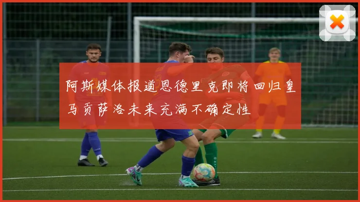 阿斯媒体报道恩德里克即将回归皇马贡萨洛未来充满不确定性