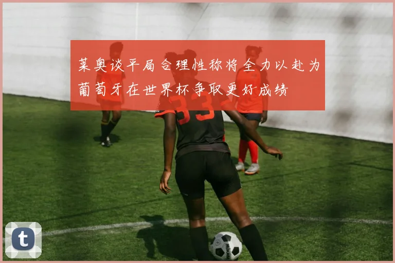 莱奥谈平局合理性称将全力以赴为葡萄牙在世界杯争取更好成绩