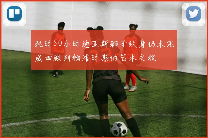 耗时50小时迪亚斯狮子纹身仍未完成回顾利物浦时期的艺术之旅