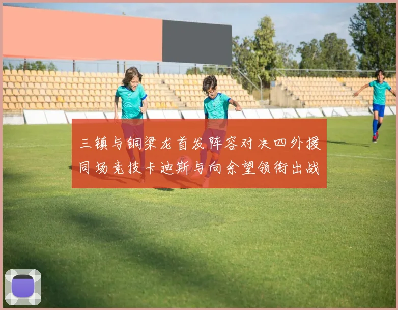 三镇与铜梁龙首发阵容对决四外援同场竞技卡迪斯与向余望领衔出战