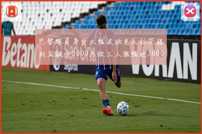 巴黎球员身价大幅波动克瓦拉茨赫利亚飙升5000万欧三人涨幅达3000万欧