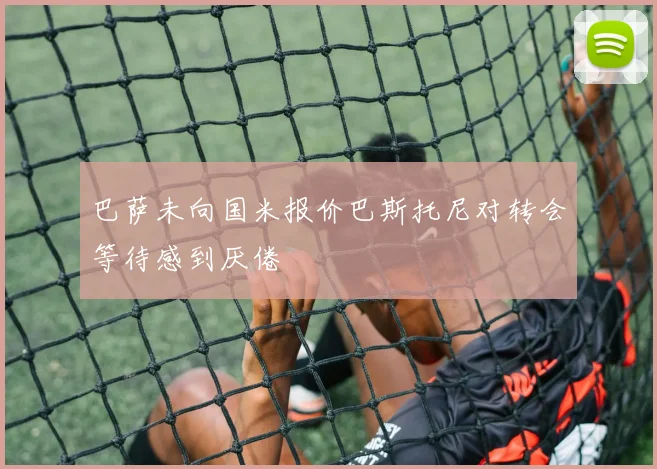 巴萨未向国米报价巴斯托尼对转会等待感到厌倦
