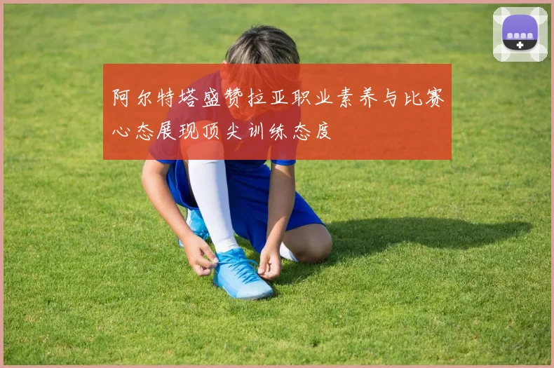 阿尔特塔盛赞拉亚职业素养与比赛心态展现顶尖训练态度
