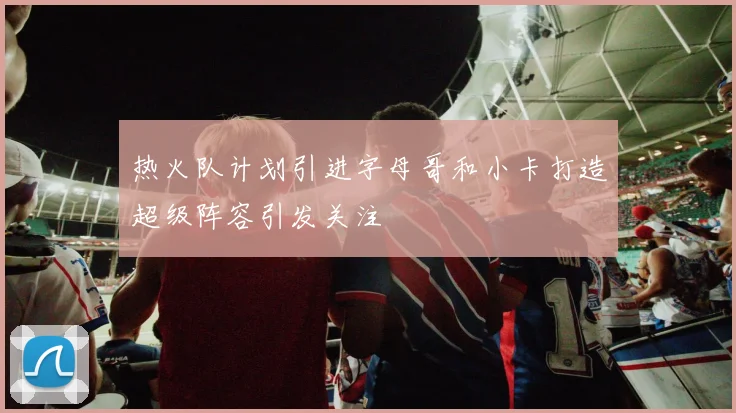 热火队计划引进字母哥和小卡打造超级阵容引发关注