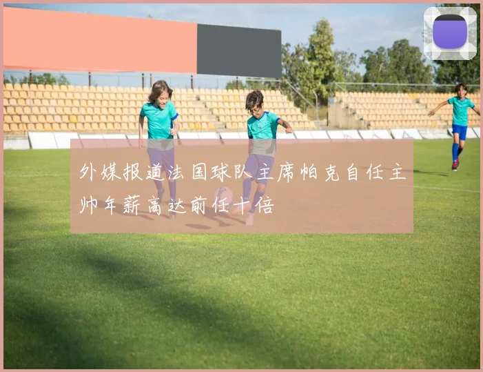 外媒报道法国球队主席帕克自任主帅年薪高达前任十倍