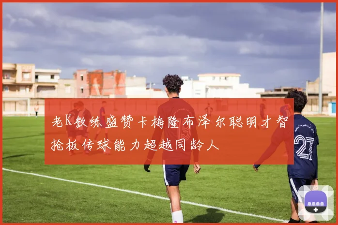 老K教练盛赞卡梅隆布泽尔聪明才智抢板传球能力超越同龄人