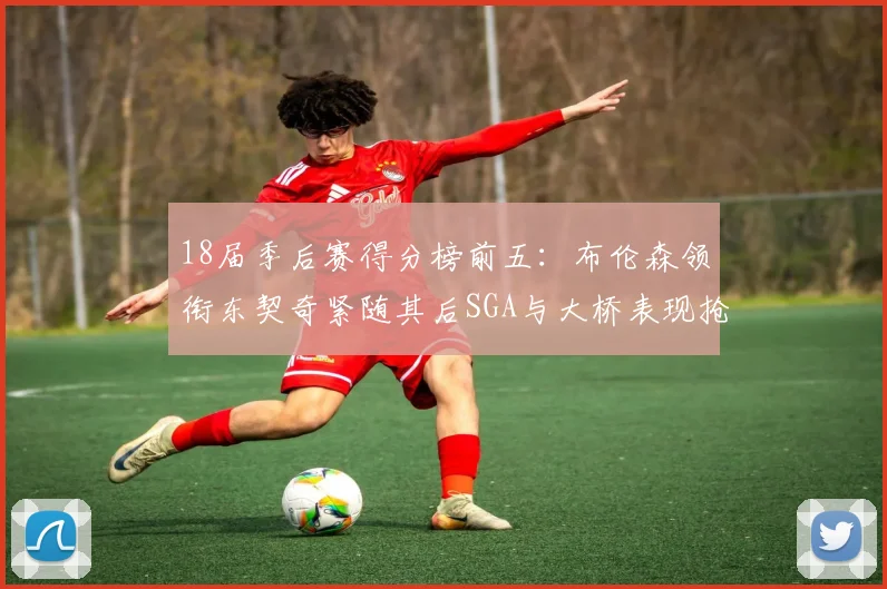 18届季后赛得分榜前五：布伦森领衔东契奇紧随其后SGA与大桥表现抢眼