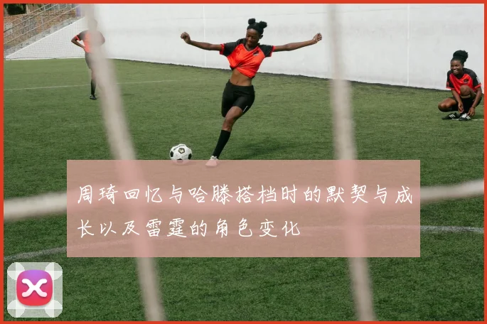 周琦回忆与哈滕搭档时的默契与成长以及雷霆的角色变化