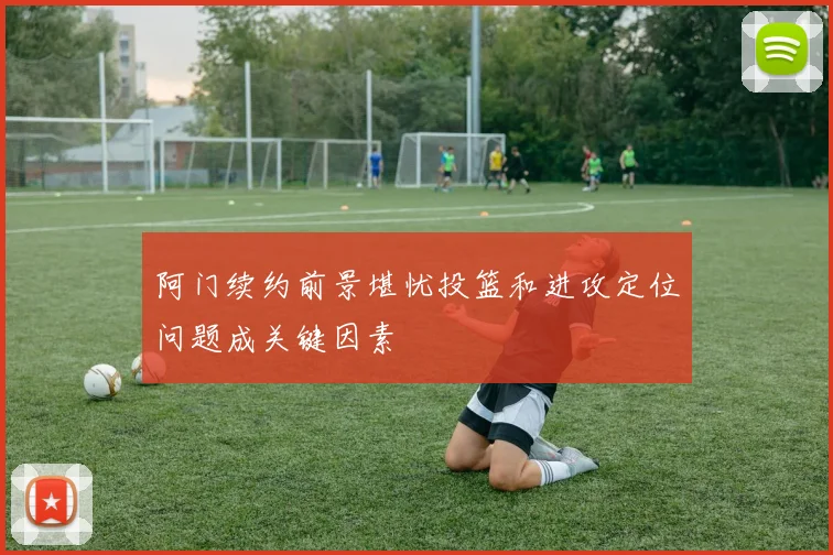 阿门续约前景堪忧投篮和进攻定位问题成关键因素