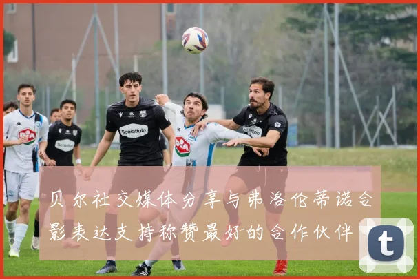 贝尔社交媒体分享与弗洛伦蒂诺合影表达支持称赞最好的合作伙伴