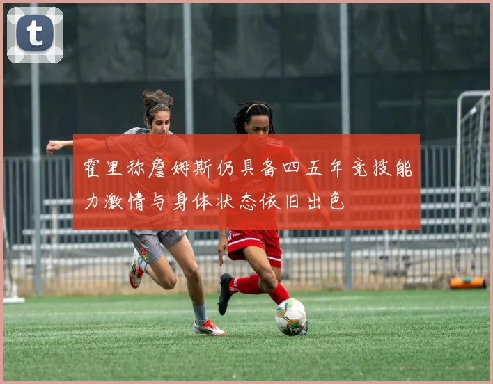 霍里称詹姆斯仍具备四五年竞技能力激情与身体状态依旧出色