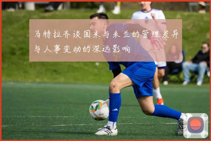 马特拉齐谈国米与米兰的管理差异与人事变动的深远影响