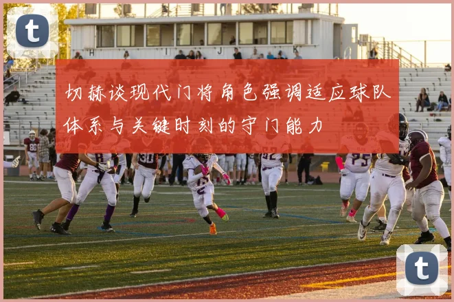 切赫谈现代门将角色强调适应球队体系与关键时刻的守门能力