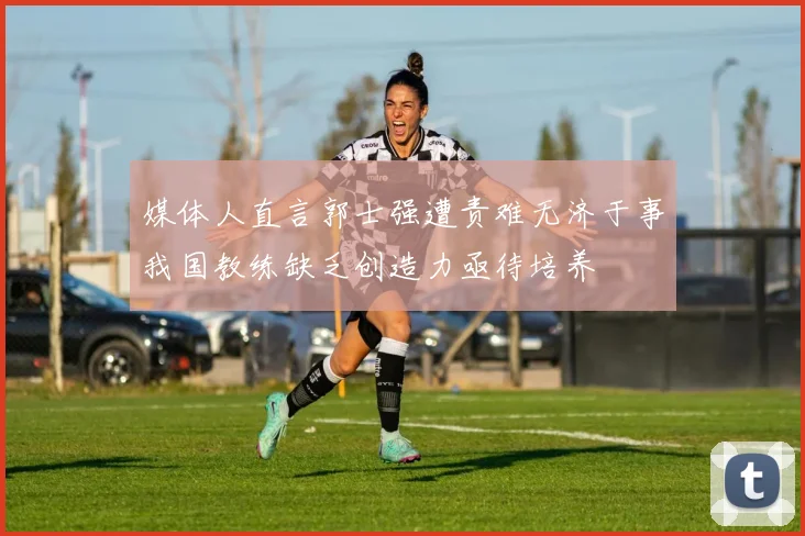 媒体人直言郭士强遭责难无济于事我国教练缺乏创造力亟待培养