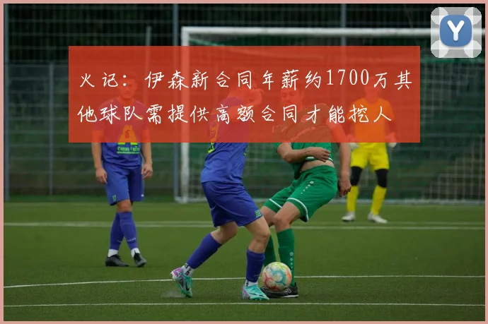 火记：伊森新合同年薪约1700万其他球队需提供高额合同才能挖人