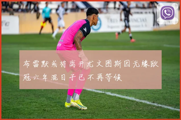 布雷默或将离开尤文图斯因无缘欧冠六年混日子已不再等候