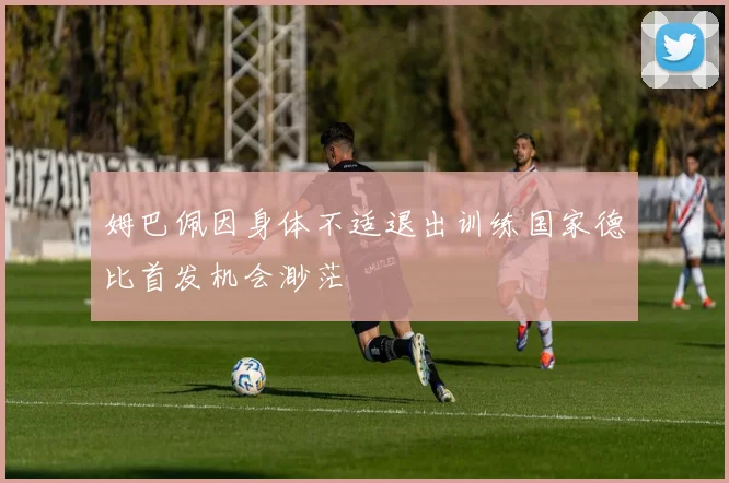 姆巴佩因身体不适退出训练国家德比首发机会渺茫