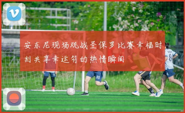 安东尼现场观战圣保罗比赛幸福时刻共享幸运符的热情瞬间