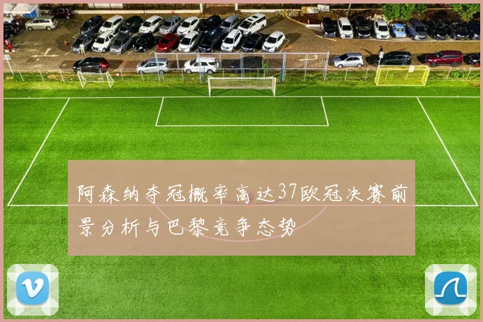 阿森纳夺冠概率高达37欧冠决赛前景分析与巴黎竞争态势