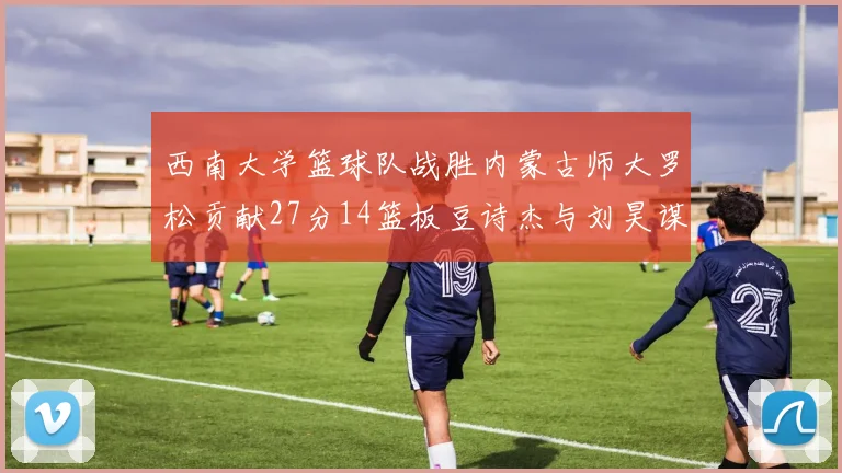 西南大学篮球队战胜内蒙古师大罗松贡献27分14篮板豆诗杰与刘昊谋表现出色
