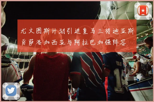 尤文图斯计划引进皇马三将迪亚斯贡萨洛加西亚与阿拉巴加强阵容