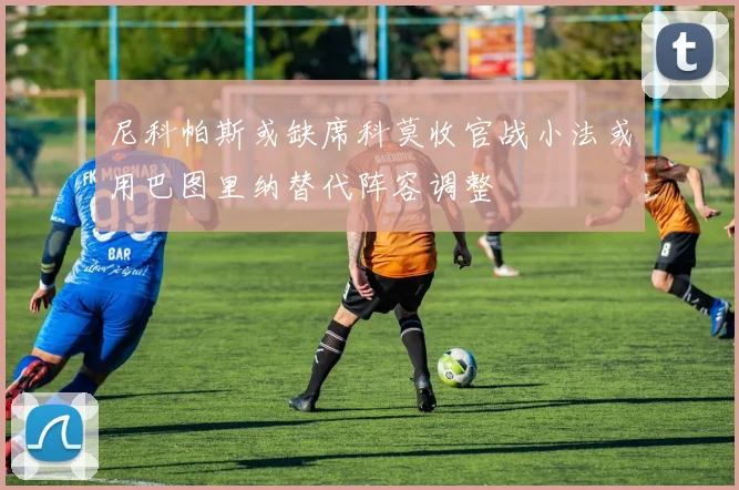 尼科帕斯或缺席科莫收官战小法或用巴图里纳替代阵容调整