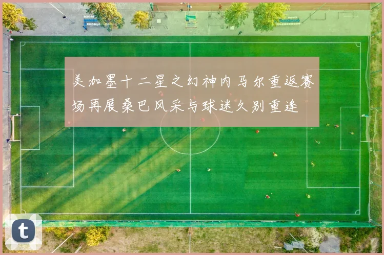 美加墨十二星之幻神内马尔重返赛场再展桑巴风采与球迷久别重逢
