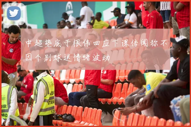 中超垫底于根伟回应下课传闻称不因个别球迷情绪波动